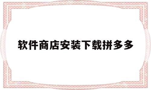 软件商店安装下载拼多多(软件商店安装下载拼多多有风险吗可信吗)