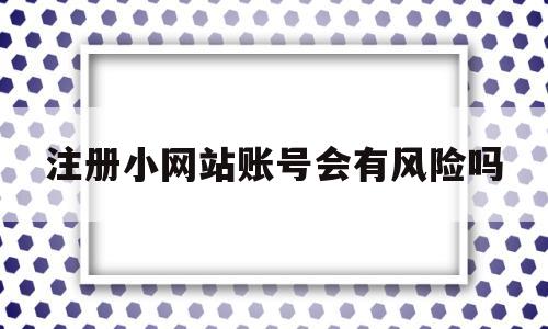 注册小网站账号会有风险吗(注册小网站账号会有风险吗知乎)