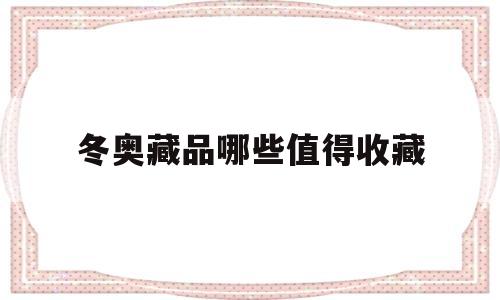 冬奥藏品哪些值得收藏(冬奥会有什么值得收藏的)