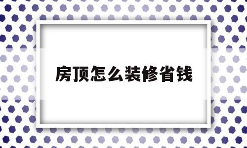 房顶怎么装修省钱(房顶怎么装修省钱又好看)