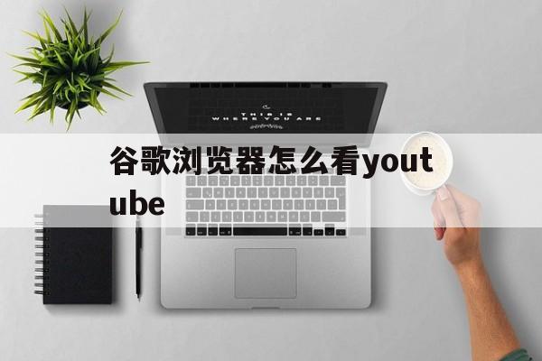 谷歌浏览器怎么看youtube的简单介绍