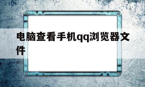 电脑查看手机qq浏览器文件(电脑查看手机浏览器文件夹)