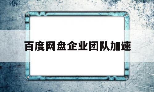 百度网盘企业团队加速(百度企业网盘的提速是不是没有用?)