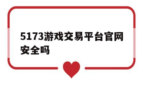 5173游戏交易平台官网安全吗(5173游戏交易平台官网是真的吗)