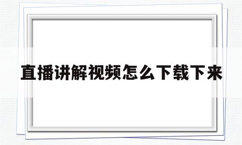 直播讲解视频怎么下载下来(1688直播讲解视频怎么下载)