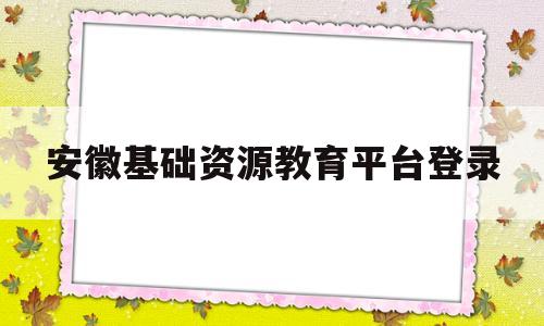 安徽基础资源教育平台登录(安徽基础资源教育平台登录不了)