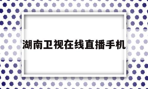 湖南卫视在线直播手机(湖南卫视在线直播手机回放)