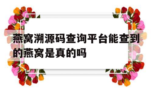 燕窝溯源码查询平台能查到的燕窝是真的吗的简单介绍