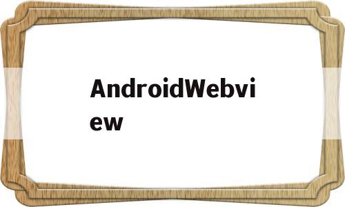 AndroidWebview(androidwebview老版本官网下载)