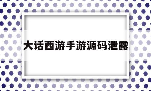 大话西游手游源码泄露(大话西游手游源码泄露怎么解决)