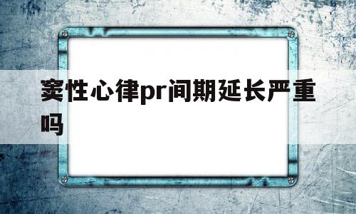 窦性心律pr间期延长严重吗(窦性心律pr间期延长怎样治疗)