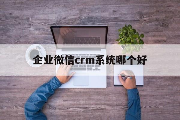 企业微信crm系统哪个好(企业微信crm是什么意思啊)