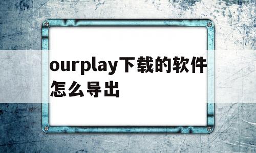 ourplay下载的软件怎么导出(如何将ourplay下的软件安装到手机)