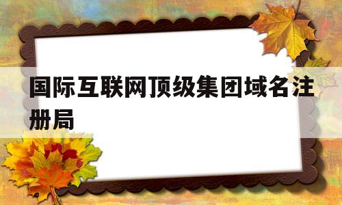 国际互联网顶级集团域名注册局(国际互联网顶级集团域名注册局贵州外呼中心)