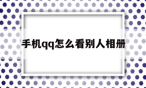 手机qq怎么看别人相册(怎么查看别人手机相册)