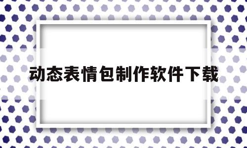 动态表情包制作软件下载(动态表情包制作软件下载苹果版)