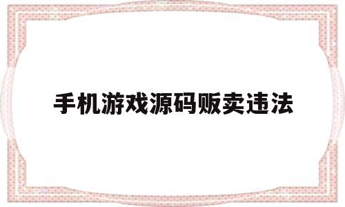 手机游戏源码贩卖违法(手机游戏源码贩卖违法吗)