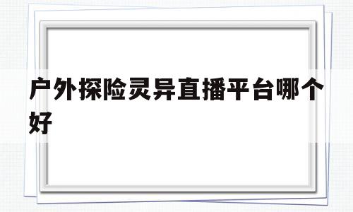 户外探险灵异直播平台哪个好(户外探险灵异直播平台哪个好一点)