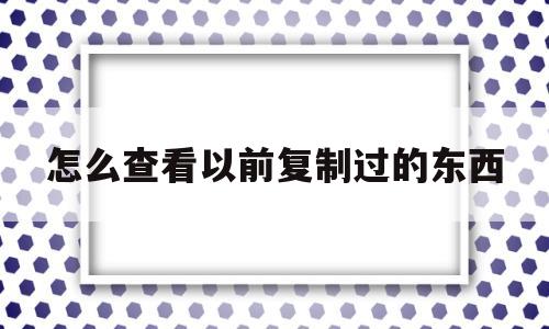 怎么查看以前复制过的东西(怎么查看以前复制过的东西记录)