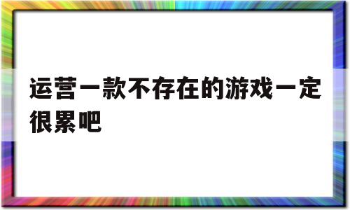 运营一款不存在的游戏一定很累吧(运营一个不存在的游戏一定很辛苦吧)