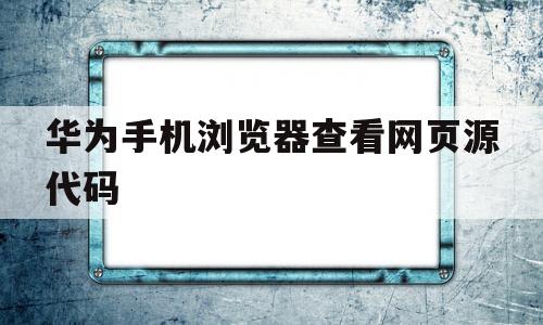 华为手机浏览器查看网页源代码(华为手机浏览器查看网页源代码怎么设置)