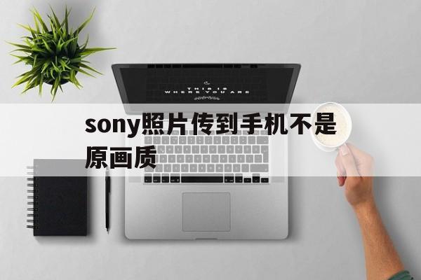 sony照片传到手机不是原画质(sony照片传到手机不是原画质吗)