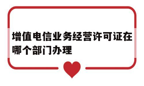 增值电信业务经营许可证在哪个部门办理(增值电信业务经营许可证在哪个部门办理手续)