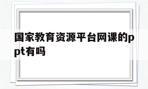 国家教育资源平台网课的ppt有吗(国家教育资源平台的课件怎么下载不了)