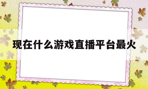 现在什么游戏直播平台最火(现在什么游戏直播平台最火最赚钱)