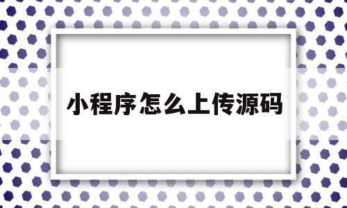 小程序怎么上传源码(小程序上传源码需要用服务器吗)