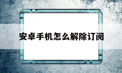 安卓手机怎么解除订阅(安卓手机怎么解除订阅扣费)