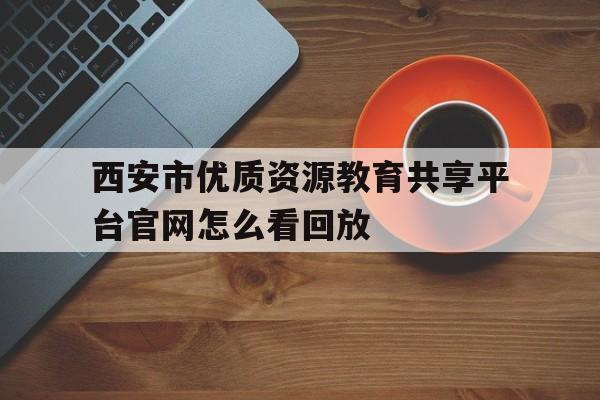 西安市优质资源教育共享平台官网怎么看回放(西安市优质资源教育共享平台怎么修改学校名称)