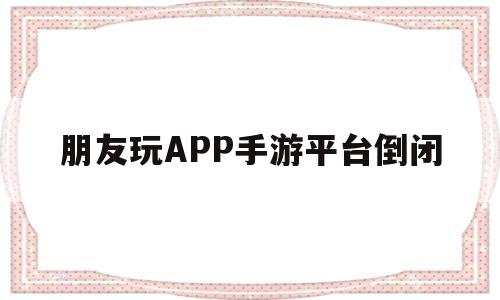 朋友玩APP手游平台倒闭(朋友玩app手游平台倒闭了怎么办)