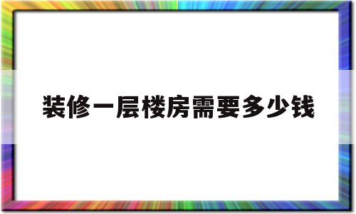 装修一层楼房需要多少钱(装修一层楼房需要多少钱费用)