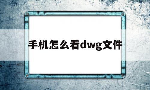 手机怎么看dwg文件(手机如何查看dwg文件)