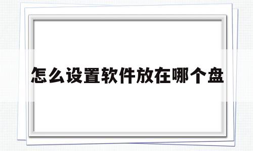 怎么设置软件放在哪个盘(下载的软件应该放在哪个盘)