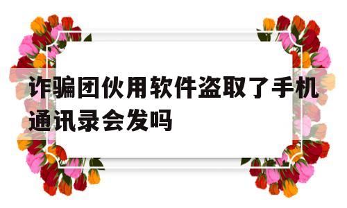 关于诈骗团伙用软件盗取了手机通讯录会发吗的信息