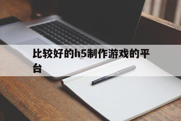 比较好的h5制作游戏的平台(比较好的h5制作游戏的平台有哪些)