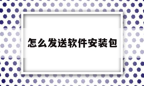 怎么发送软件安装包(怎么发送软件安装包给好友)