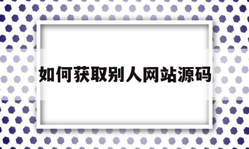 如何获取别人网站源码(如何获取别人的位置信息)