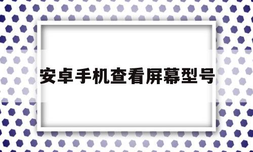 安卓手机查看屏幕型号(安卓手机屏幕大小在哪里看)