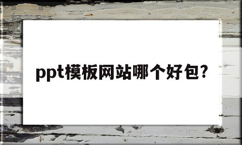 ppt模板网站哪个好包?(ppt模板下载哪个网站好用)