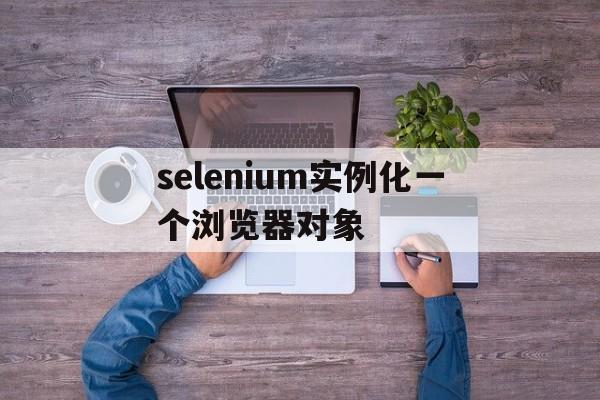 selenium实例化一个浏览器对象(selenium可以作为浏览器兼容性测试的工具)