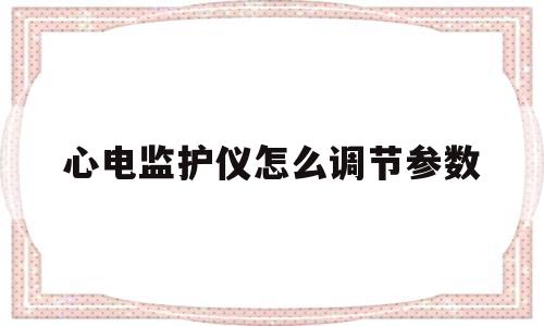 心电监护仪怎么调节参数(心电监护仪调节参数视频讲解)