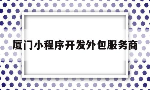 厦门小程序开发外包服务商的简单介绍