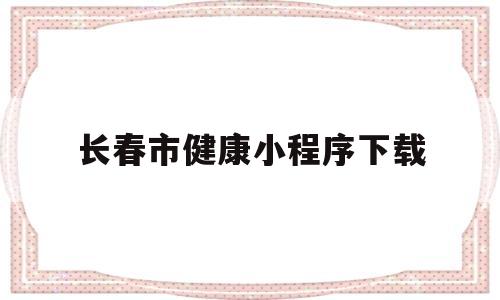 长春市健康小程序下载(健康长春小程序怎么查结果)