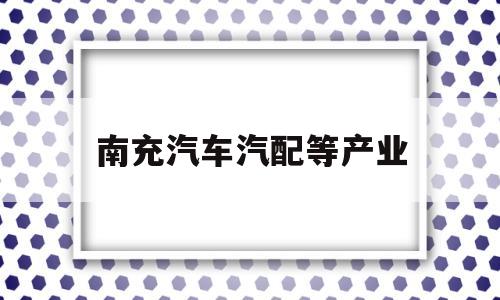 南充汽车汽配等产业(南充汽车汽配等产业基地)