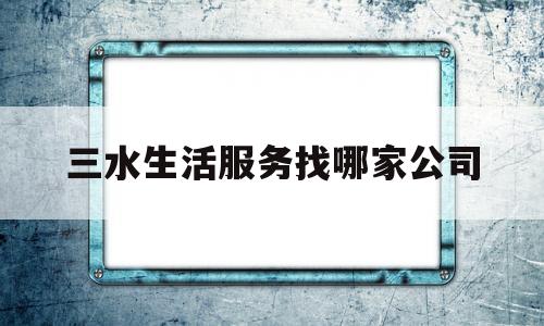 三水生活服务找哪家公司(佛山三水供水服务热线电话)