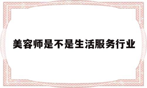 美容师是不是生活服务行业(美容师属于服务行业,因此美容师职业)