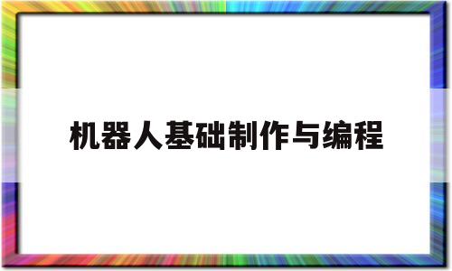 机器人基础制作与编程(怎样制作机器人编程的机器人)